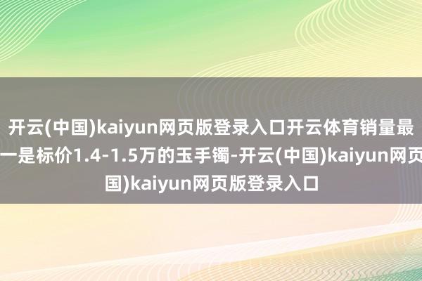 开云(中国)kaiyun网页版登录入口开云体育销量最佳的商品之一是标价1.4-1.5万的玉手镯-开云(中国)kaiyun网页版登录入口