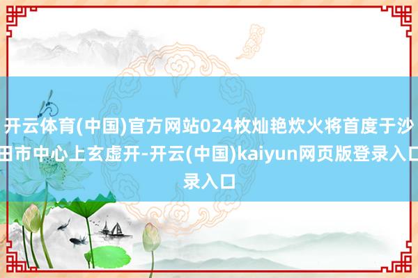 开云体育(中国)官方网站024枚灿艳炊火将首度于沙田市中心上玄虚开-开云(中国)kaiyun网页版登录入口