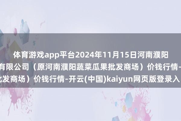 体育游戏app平台2024年11月15日河南濮阳宏进农副居品批发商场有限公司（原河南濮阳蔬菜瓜果批发商场）价钱行情-开云(中国)kaiyun网页版登录入口