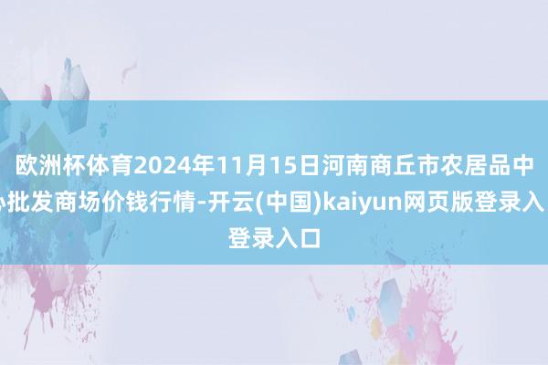 欧洲杯体育2024年11月15日河南商丘市农居品中心批发商场价钱行情-开云(中国)kaiyun网页版登录入口