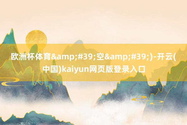 欧洲杯体育&#39;空&#39;)-开云(中国)kaiyun网页版登录入口