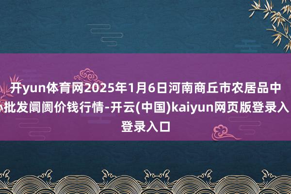 开yun体育网2025年1月6日河南商丘市农居品中心批发阛阓价钱行情-开云(中国)kaiyun网页版登录入口