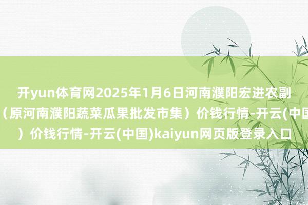 开yun体育网2025年1月6日河南濮阳宏进农副产物批发市集有限公司（原河南濮阳蔬菜瓜果批发市集）价钱行情-开云(中国)kaiyun网页版登录入口